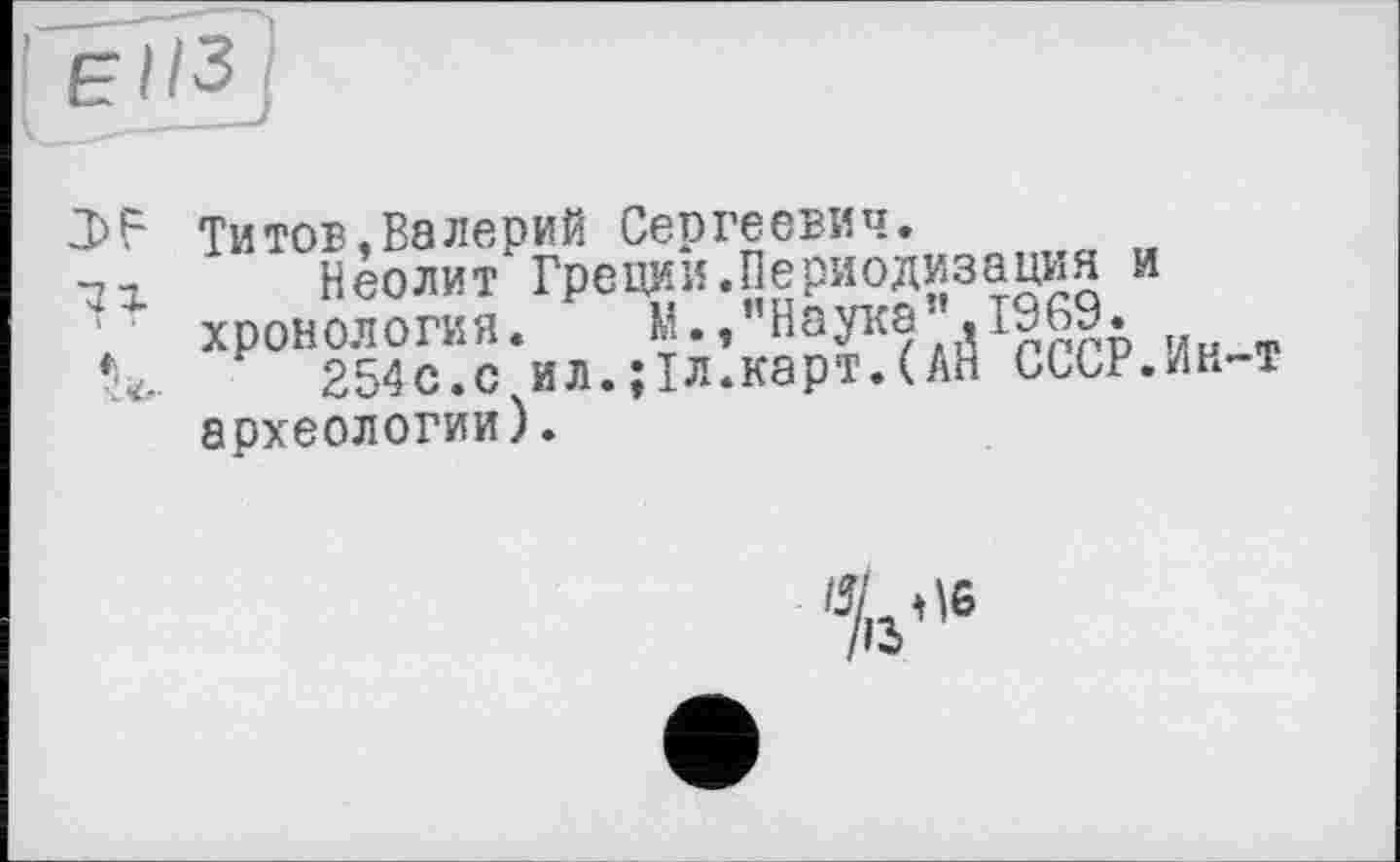 ﻿El ІЗ
77.
*
-L<t-
Титов,Валерий Сергеевич.
Неолит Греции.Периодизация и хронология.	м-«’’Наука » 1969.
254с.с ил.;1л.карт.(АЙ СССР.Ин-т археологии).